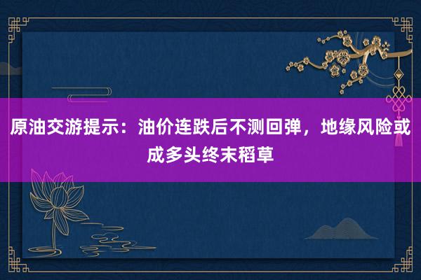原油交游提示：油价连跌后不测回弹，地缘风险或成多头终末稻草